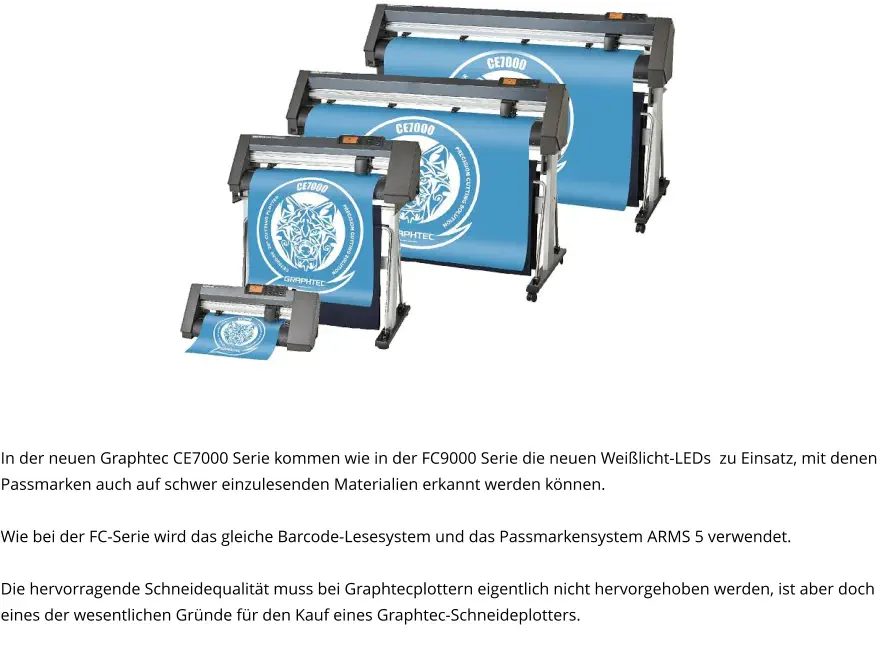 In der neuen Graphtec CE7000 Serie kommen wie in der FC9000 Serie die neuen Weißlicht-LEDs  zu Einsatz, mit denen Passmarken auch auf schwer einzulesenden Materialien erkannt werden können.  Wie bei der FC-Serie wird das gleiche Barcode-Lesesystem und das Passmarkensystem ARMS 5 verwendet.  Die hervorragende Schneidequalität muss bei Graphtecplottern eigentlich nicht hervorgehoben werden, ist aber doch eines der wesentlichen Gründe für den Kauf eines Graphtec-Schneideplotters.